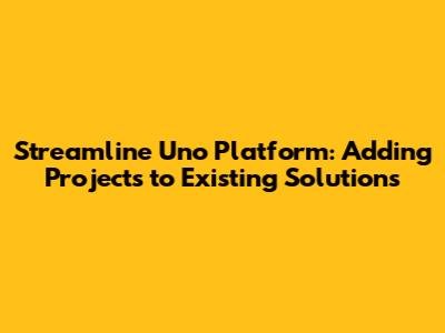 Streamline Uno Platform: Adding Projects to Existing Solutions