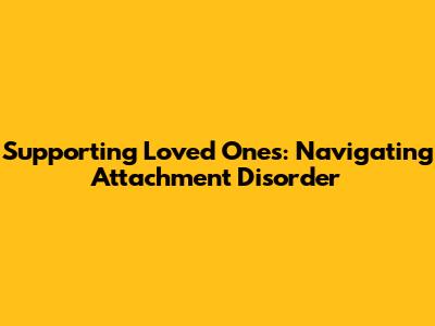 Supporting Loved Ones: Navigating Attachment Disorder