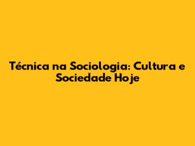 Técnica na Sociologia: Cultura e Sociedade Hoje