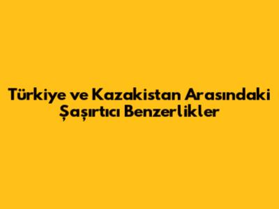 Türkiye ve Kazakistan Arasındaki Şaşırtıcı Benzerlikler