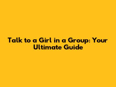 Talk to a Girl in a Group: Your Ultimate Guide
