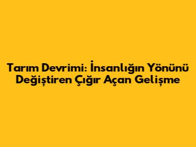 Tarım Devrimi: İnsanlığın Yönünü Değiştiren Çığır Açan Gelişme