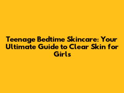 Teenage Bedtime Skincare: Your Ultimate Guide to Clear Skin for Girls