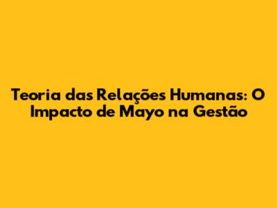 Teoria das Relações Humanas: O Impacto de Mayo na Gestão