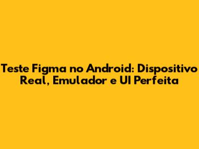 Teste Figma no Android: Dispositivo Real, Emulador e UI Perfeita