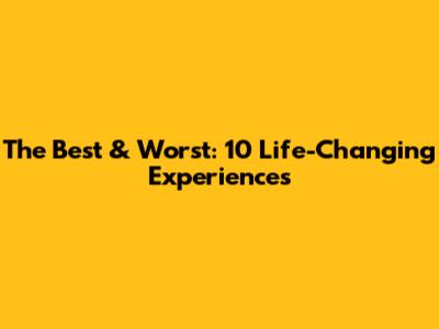 The Best & Worst: 10 Life-Changing Experiences
