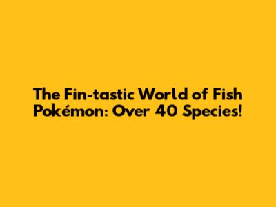The Fin-tastic World of Fish Pokémon: Over 40 Species!