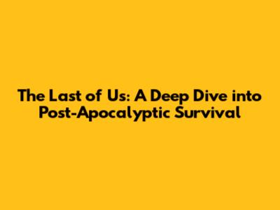The Last of Us: A Deep Dive into Post-Apocalyptic Survival