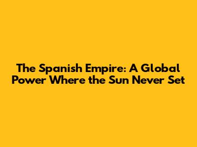 The Spanish Empire: A Global Power Where the Sun Never Set
