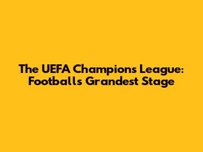 The UEFA Champions League: Football's Grandest Stage