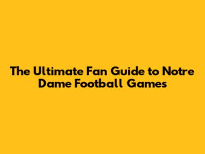 The Ultimate Fan Guide to Notre Dame Football Games