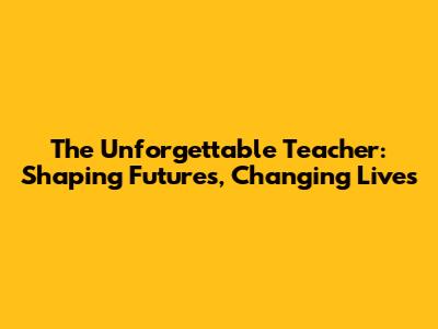 The Unforgettable Teacher: Shaping Futures, Changing Lives