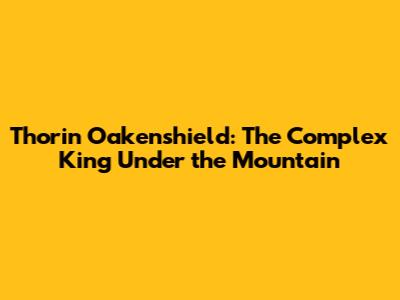 Thorin Oakenshield: The Complex King Under the Mountain