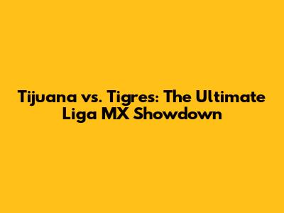 Tijuana vs. Tigres: The Ultimate Liga MX Showdown