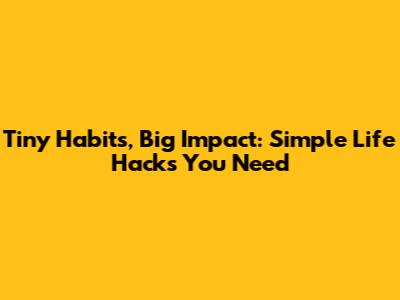 Tiny Habits, Big Impact: Simple Life Hacks You Need