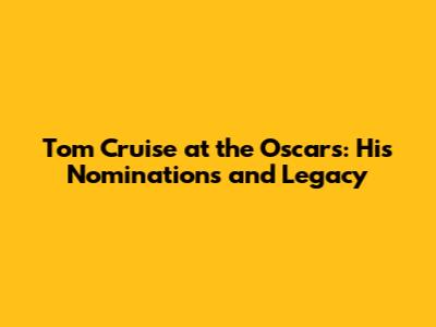 Tom Cruise at the Oscars: His Nominations and Legacy