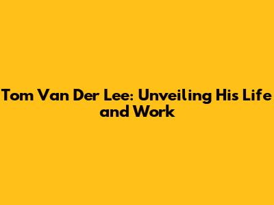 Tom Van Der Lee: Unveiling His Life and Work