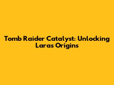 Tomb Raider Catalyst: Unlocking Lara's Origins