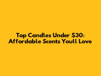 Top Candles Under $30: Affordable Scents You'll Love