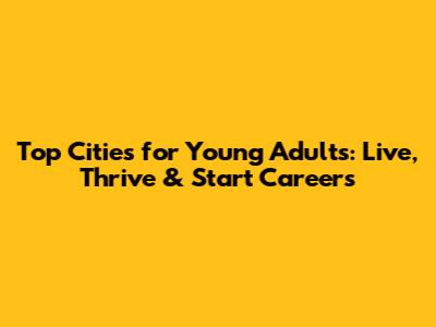 Top Cities for Young Adults: Live, Thrive & Start Careers