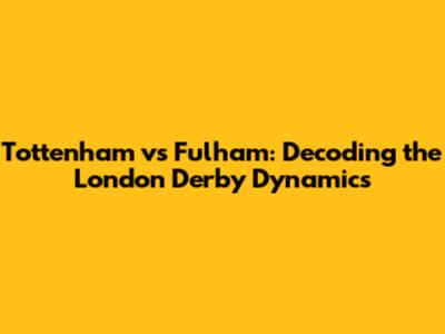 Tottenham vs Fulham: Decoding the London Derby Dynamics