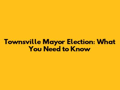 Townsville Mayor Election: What You Need to Know