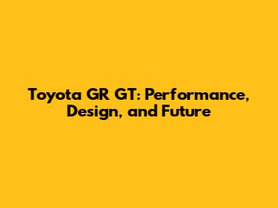 Toyota GR GT: Performance, Design, and Future