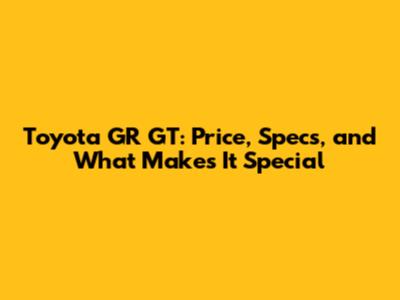 Toyota GR GT: Price, Specs, and What Makes It Special