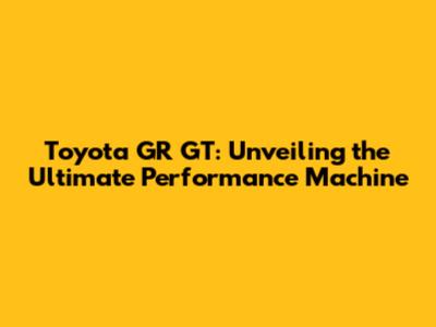 Toyota GR GT: Unveiling the Ultimate Performance Machine
