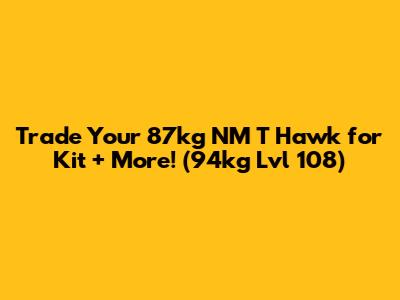 Trade Your 87kg NM T Hawk for Kit + More! (94kg Lvl 108)