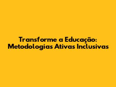 Transforme a Educação: Metodologias Ativas Inclusivas