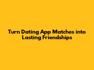 Turn Dating App Matches into Lasting Friendships