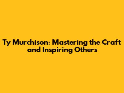Ty Murchison: Mastering the Craft and Inspiring Others
