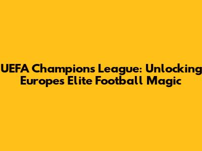 UEFA Champions League: Unlocking Europe's Elite Football Magic