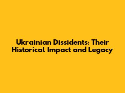 Ukrainian Dissidents: Their Historical Impact and Legacy