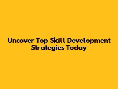 Uncover Top Skill Development Strategies Today