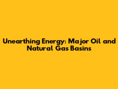 Unearthing Energy: Major Oil and Natural Gas Basins