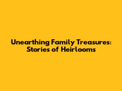 Unearthing Family Treasures: Stories of Heirlooms