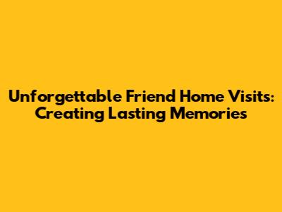 Unforgettable Friend Home Visits: Creating Lasting Memories