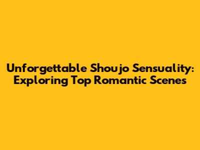 Unforgettable Shoujo Sensuality: Exploring Top Romantic Scenes