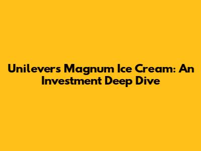 Unilever's Magnum Ice Cream: An Investment Deep Dive