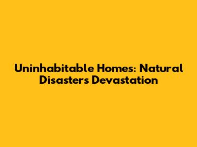 Uninhabitable Homes: Natural Disasters' Devastation