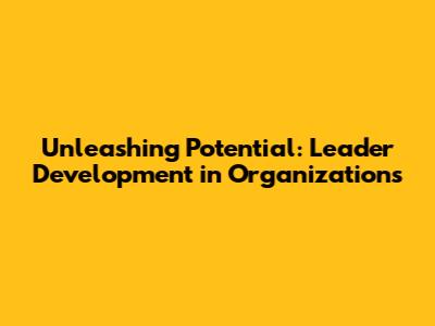 Unleashing Potential: Leader Development in Organizations