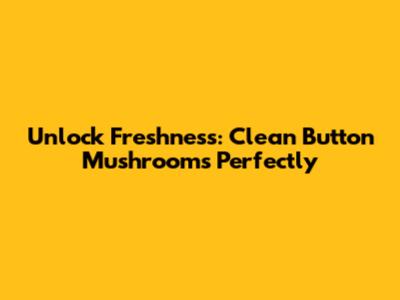 Unlock Freshness: Clean Button Mushrooms Perfectly