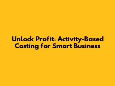 Unlock Profit: Activity-Based Costing for Smart Business