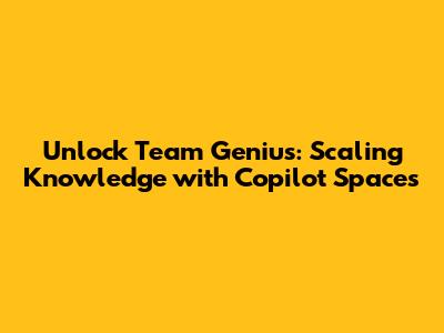 Unlock Team Genius: Scaling Knowledge with Copilot Spaces