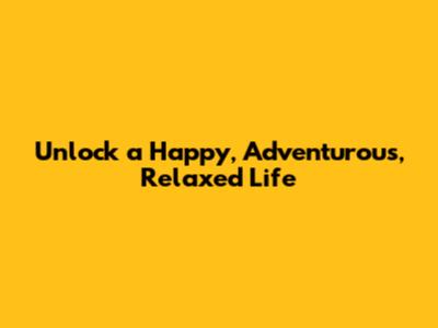 Unlock a Happy, Adventurous, Relaxed Life