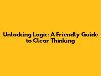 Unlocking Logic: A Friendly Guide to Clear Thinking