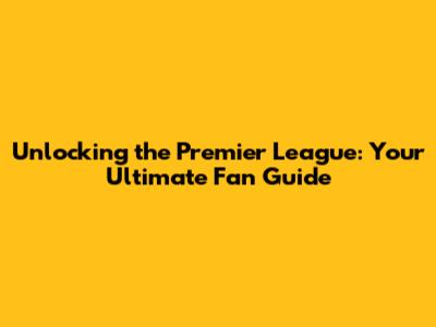 Unlocking the Premier League: Your Ultimate Fan Guide