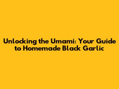 Unlocking the Umami: Your Guide to Homemade Black Garlic